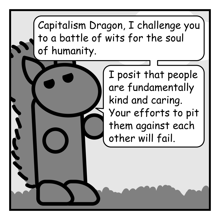 A 4 panel black, white, and grey comic.
Panel 1.
We are zoomed in on a squirrel.
Squirrel: Capitalism Dragon, I challenge you to a battle of wits for the soul of humanity. I posit that people are fundamentally kind and caring. Your efforts to pit them against each other will fail.
Panel 2.
A dragon glares angrily down at a cliff alter where people are sacrificed to it. There is a small dot indicating the squirrel.
Dragon: And I posit that I am a fire breathing behemoth and you are a tiny rodent.
Panel 3.
We zoom back in on the squirrel.
Squirrel: Uh oh.
Panel 4.
This panel is framed as a news program with the title "News 42 in the bottom right corner. A woman in a suit (Kathy) is reading from a piece of paper beside a picture in picture image of the dragon.
Kathy: When the inferno subsided, Capitalism Dragon could be heard musing: "Ha! Take that you stupid squirrel."
The ticker at the bottom reads: "est were burned. Mice ha"